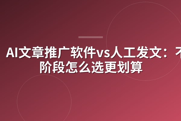 AI文章推广软件vs人工发文:不同阶段怎么选更划算
