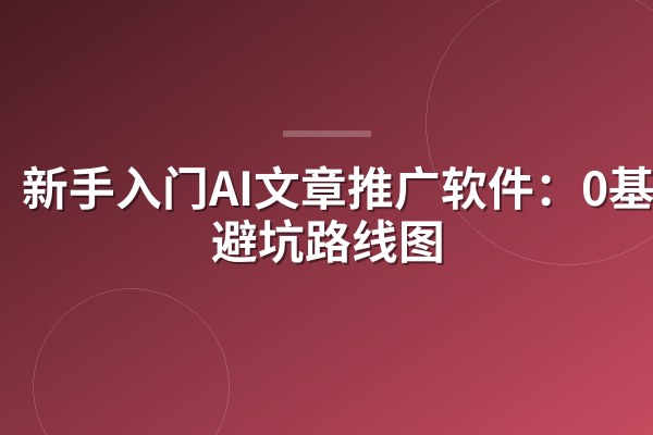 新手入门AI文章推广软件:0基础避坑路线图