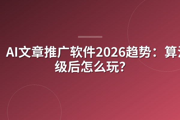 AI文章推广软件2026趋势:算法升级后怎么玩?