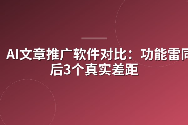 AI文章推广软件对比:功能雷同背后3个真实差距