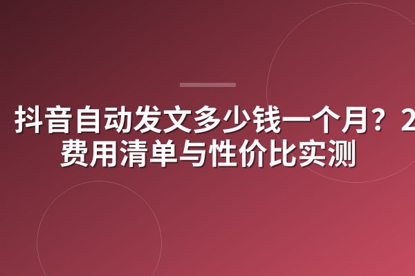 抖音自动发文多少钱一个月?2026费用清单与性价比实测