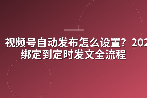 视频号自动发布怎么设置?2025从绑定到定时发文全流程