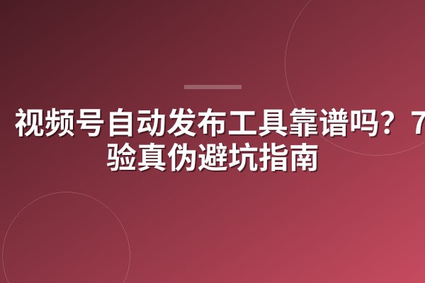 视频号自动发布工具靠谱吗?7招验真伪避坑指南