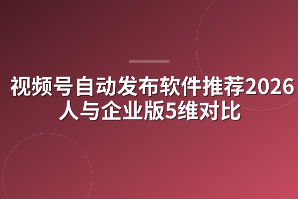 视频号自动发布软件推荐2026:个人与企业版5维对比