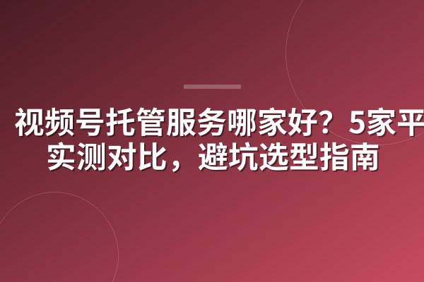 视频号托管服务哪家好?5家平台实测对比,避坑选型指南