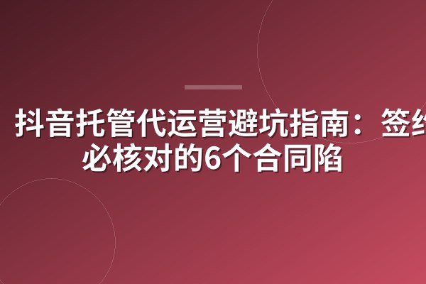 抖音托管代运营避坑指南:签约前必核对的6个合同陷阱