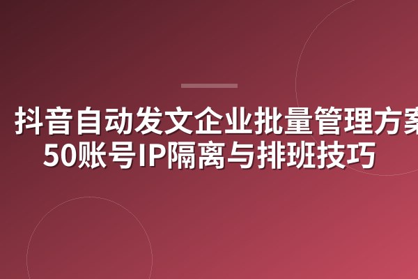 抖音自动发文企业批量管理方案:50账号IP隔离与排班技巧