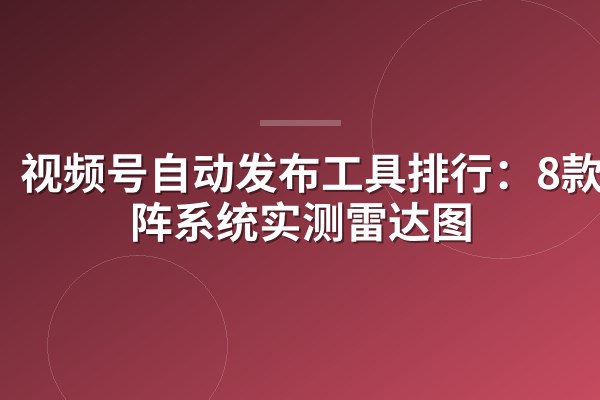 视频号自动发布工具排行:8款矩阵系统实测雷达图