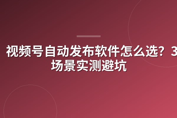 视频号自动发布软件怎么选?3类场景实测避坑