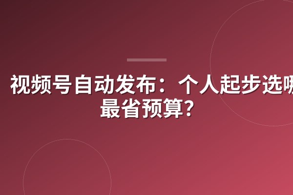 视频号自动发布:个人起步选哪款最省预算?