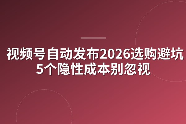 视频号自动发布2026选购避坑:这5个隐性成本别忽视